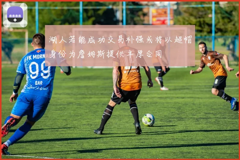 湖人若能成功交易补强或将以超帽身份为詹姆斯提供丰厚合同