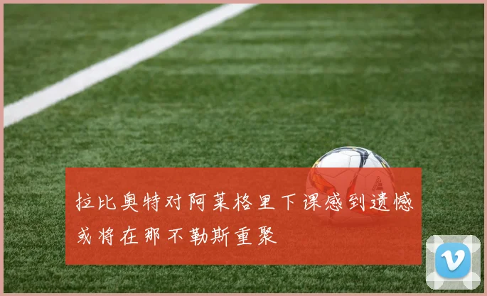 拉比奥特对阿莱格里下课感到遗憾或将在那不勒斯重聚