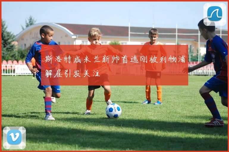 斯洛特成米兰新帅首选刚被利物浦解雇引发关注