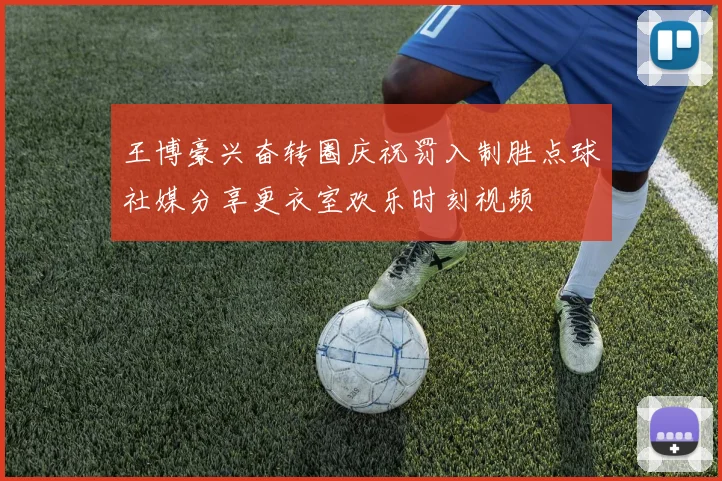 王博豪兴奋转圈庆祝罚入制胜点球社媒分享更衣室欢乐时刻视频