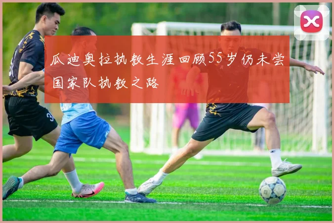 瓜迪奥拉执教生涯回顾55岁仍未尝国家队执教之路