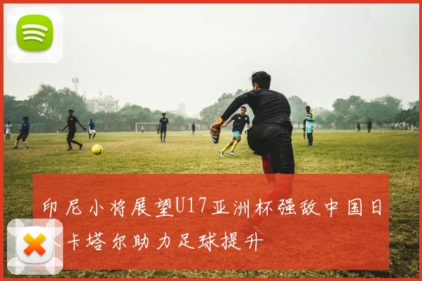 印尼小将展望U17亚洲杯强敌中国日本卡塔尔助力足球提升