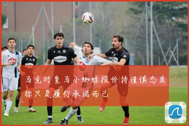 马竞对皇马小蜘蛛报价持谨慎态度称只是履行承诺而已