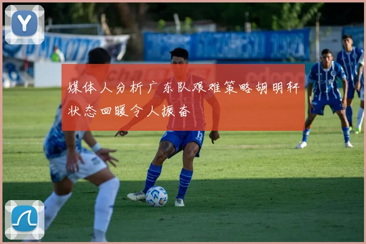 媒体人分析广东队艰难策略胡明轩状态回暖令人振奋