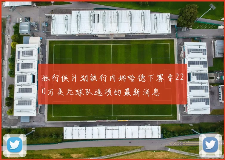 独行侠计划执行内姆哈德下赛季220万美元球队选项的最新消息