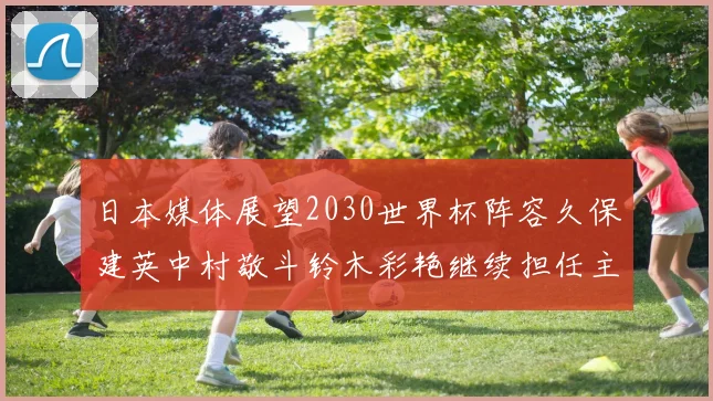 日本媒体展望2030世界杯阵容久保建英中村敬斗铃木彩艳继续担任主力