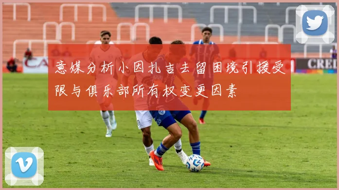 意媒分析小因扎吉去留困境引援受限与俱乐部所有权变更因素