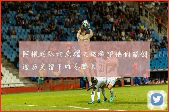 阿根廷队的荣耀之路希望他们能创造历史留下难忘瞬间