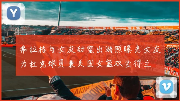 弗拉格与女友甜蜜出游照曝光女友为杜克球员兼美国女篮双金得主