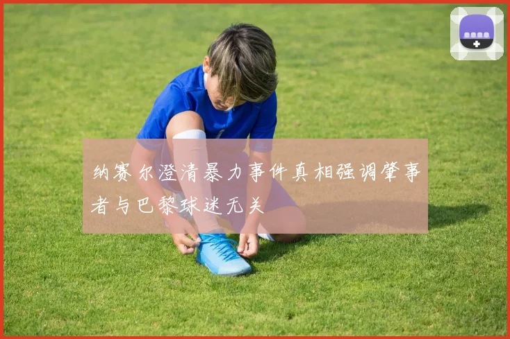 纳赛尔澄清暴力事件真相强调肇事者与巴黎球迷无关